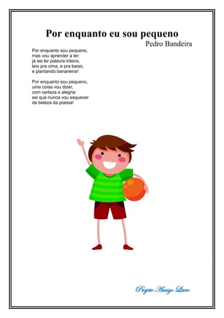 Projeto Amigo Livro
Por enquanto eu sou pequeno
Pedro Bandeira
Por enquanto sou pequeno,
mas vou aprender a ler:
já sei ler palavra inteira,
leio pra cima, e pra baixo,
e plantando bananeira!
Por enquanto sou pequeno,
uma coisa vou dizer,
com certeza e alegria:
sei que nunca vou esquecer
da beleza da poesia!
 