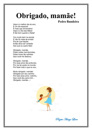 Projeto Amigo Livro
Obrigado, mamãe!
Pedro Bandeira
Hoje é o melhor dia do ano,
É um dia especial.
É mais que aniversário!
Hoje é o Dia das Mães!
É tão bom quanto o Natal!
Vou muito bem na escola
E não fiz nada de errado
Pra ter que bajular.
Então deve ser verdade
Isso que eu quero falar:
Obrigado, mamãe,
Pelas noites mal dormidas,
Pelas horas tão sofridas
Que você me dedicou.
Obrigado, mamãe,
Por esse amor tão profundo,
Por me ter posto no mundo,
Por fazer tudo o que eu sou.
Muito obrigado, mamãe!
Obrigado por seu carinho,
Por todo esse amor, todinho,
Que você deu para mim...
Obrigado, mamãe...~
 