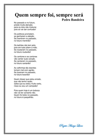 Projeto Amigo Livro
Quem sempre foi, sempre será
Pedro Bandeira
No passado e no futuro,
preste muita atenção,
para os dois não misturar,
pois só vai dar confusão!
Os políticos prometem,
se ganharem a eleição.
Se mentiram no passado,
no futuro mentirão!
Os ladrões não tem jeito,
pois em tudo põem a mão.
Se roubaram no passado,
no futuro roubarão!
Os cantores e as cantoras
vão cantar suas canção.
Se cantaram no passado,
no futuro cantarão!
As velhinhas tão doentes
tomam mel com agrião.
Se tossiram no passado,
no futuro tossirão!
Quem disser que estou errado,
que não tenho razão,
saiba que eu estou muito certo,
nisso eu sou um campeão!
Pois quem hoje é um boboca
não vai ter conserto não.
Quem foi bobo no passado,
no futuro é paspalhão.
 
