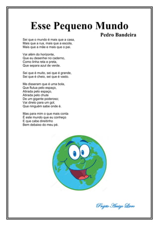 Projeto Amigo Livro
Esse Pequeno Mundo
Pedro Bandeira
Sei que o mundo é mais que a casa,
Mais que a rua, mais que a escola,
Mais que a mãe e mais que o pai.
Vai além do horizonte,
Que eu desenhei no caderno,
Como linha reta e preta,
Que separa azul de verde.
Sei que é muito, sei que é grande,
Sei que é cheio, sei que é vasto.
Me disseram que é uma bola,
Que flutua pelo espaço,
Atirada pelo espaço,
Atirada pelo chute
De um gigante poderoso;
Vai direto para um gol,
Que ninguém sabe onde é.
Mas para mim o que mais conta
É este mundo que eu conheço
E que cabe direitinho
Bem debaixo do meu pé.
 