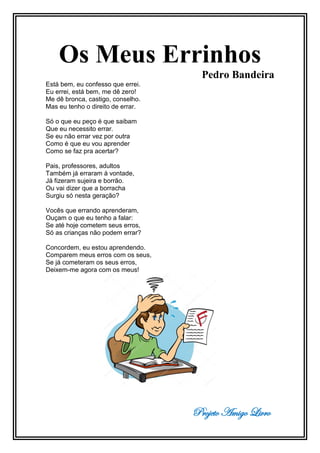 Projeto Amigo Livro
Os Meus Errinhos
Pedro Bandeira
Está bem, eu confesso que errei.
Eu errei, está bem, me dê zero!
Me dê bronca, castigo, conselho.
Mas eu tenho o direito de errar.
Só o que eu peço é que saibam
Que eu necessito errar.
Se eu não errar vez por outra
Como é que eu vou aprender
Como se faz pra acertar?
Pais, professores, adultos
Também já erraram à vontade,
Já fizeram sujeira e borrão.
Ou vai dizer que a borracha
Surgiu só nesta geração?
Vocês que errando aprenderam,
Ouçam o que eu tenho a falar:
Se até hoje cometem seus erros,
Só as crianças não podem errar?
Concordem, eu estou aprendendo.
Comparem meus erros com os seus,
Se já cometeram os seus erros,
Deixem-me agora com os meus!
 
