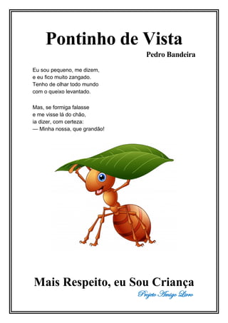 Projeto Amigo Livro
Pontinho de Vista
Pedro Bandeira
Eu sou pequeno, me dizem,
e eu fico muito zangado.
Tenho de olhar todo mundo
com o queixo levantado.
Mas, se formiga falasse
e me visse lá do chão,
ia dizer, com certeza:
— Minha nossa, que grandão!
Mais Respeito, eu Sou Criança
 