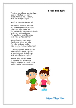 Projeto Amigo Livro
Pedro Bandeira
Prestem atenção no que eu digo,
pois eu não falo por mal:
os adultos que me perdoem,
mas ser criança é legal!
Vocês já esqueceram, eu sei.
Por isso eu vou lhes lembrar:
pra que ver por cima do muro,
se é mais gostoso escalar?
Pra que perder tempo engordando,
se é mais gostoso brincar?
Pra que fazer cara tão séria,
se é mais gostoso sonhar?
Se vocês olham pra gente,
é chão que vêem por trás.
Pra nós, atrás de vocês,
há o céu, há muito, muito mais!
Quando julgarem o que eu faço,
olhem seus próprios narizes:
lá no seu tempo de infância,
será que não foram felizes?
Mas se tudo o que fizeram
já fugiu de sua lembrança,
fiquem sabendo o que eu quero:
mais respeito eu sou criança!
 