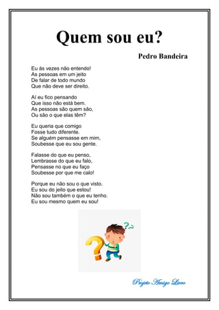 Projeto Amigo Livro
Quem sou eu?
Pedro Bandeira
Eu às vezes não entendo!
As pessoas em um jeito
De falar de todo mundo
Que não deve ser direito.
Aí eu fico pensando
Que isso não está bem.
As pessoas são quem são,
Ou são o que elas têm?
Eu queria que comigo
Fosse tudo diferente.
Se alguém pensasse em mim,
Soubesse que eu sou gente.
Falasse do que eu penso,
Lembrasse do que eu falo,
Pensasse no que eu faço
Soubesse por que me calo!
Porque eu não sou o que visto.
Eu sou do jeito que estou!
Não sou também o que eu tenho.
Eu sou mesmo quem eu sou!
 
