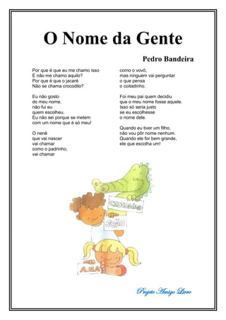 Projeto Amigo Livro
O Nome da Gente
Pedro Bandeira
Por que é que eu me chamo isso
E não me chamo aquilo?
Por que é que o jacaré
Não se chama crocodilo?
Eu não gosto
do meu nome,
não fui eu
quem escolheu.
Eu não sei porque se metem
com um nome que é só meu!
O nenê
que vai nascer
vai chamar
como o padrinho,
vai chamar
como o vovô,
mas ninguém vai perguntar
o que pensa
o coitadinho.
Foi meu pai quem decidiu
que o meu nome fosse aquele.
Isso só seria justo
se eu escolhesse
o nome dele.
Quando eu tiver um filho,
não vou pôr nome nenhum.
Quando ele for bem grande,
ele que escolha um!
 
