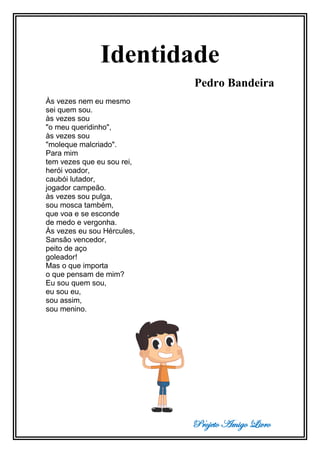 Projeto Amigo Livro
Identidade
Pedro Bandeira
Às vezes nem eu mesmo
sei quem sou.
às vezes sou
"o meu queridinho",
às vezes sou
"moleque malcriado".
Para mim
tem vezes que eu sou rei,
herói voador,
caubói lutador,
jogador campeão.
às vezes sou pulga,
sou mosca também,
que voa e se esconde
de medo e vergonha.
Às vezes eu sou Hércules,
Sansão vencedor,
peito de aço
goleador!
Mas o que importa
o que pensam de mim?
Eu sou quem sou,
eu sou eu,
sou assim,
sou menino.
 