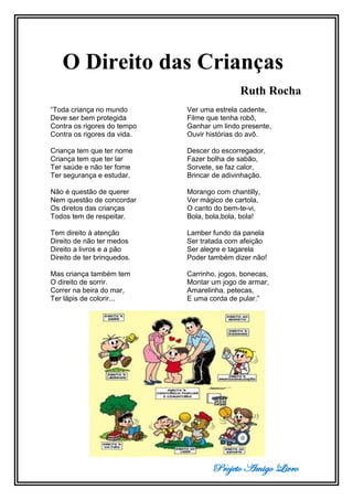 Projeto Amigo Livro
O Direito das Crianças
Ruth Rocha
“Toda criança no mundo
Deve ser bem protegida
Contra os rigores do tempo
Contra os rigores da vida.
Criança tem que ter nome
Criança tem que ter lar
Ter saúde e não ter fome
Ter segurança e estudar.
Não é questão de querer
Nem questão de concordar
Os diretos das crianças
Todos tem de respeitar.
Tem direito à atenção
Direito de não ter medos
Direito a livros e a pão
Direito de ter brinquedos.
Mas criança também tem
O direito de sorrir.
Correr na beira do mar,
Ter lápis de colorir...
Ver uma estrela cadente,
Filme que tenha robô,
Ganhar um lindo presente,
Ouvir histórias do avô.
Descer do escorregador,
Fazer bolha de sabão,
Sorvete, se faz calor,
Brincar de adivinhação.
Morango com chantilly,
Ver mágico de cartola,
O canto do bem-te-vi,
Bola, bola,bola, bola!
Lamber fundo da panela
Ser tratada com afeição
Ser alegre e tagarela
Poder também dizer não!
Carrinho, jogos, bonecas,
Montar um jogo de armar,
Amarelinha, petecas,
E uma corda de pular.”
 