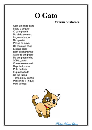 Projeto Amigo Livro
O Gato
Vinícius de Moraes
Com um lindo salto
Lesto e seguro
O gato passa
Do chão ao muro
Logo mudando
De opinião
Passa de novo
Do muro ao chão
E pega corre
Bem de mansinho
Atrás de um pobre
De um passarinho
Súbito, para
Como assombrado
Depois dispara
Pula de lado
E quando tudo
Se lhe fatiga
Toma o seu banho
Passando a língua
Pela barriga.
 