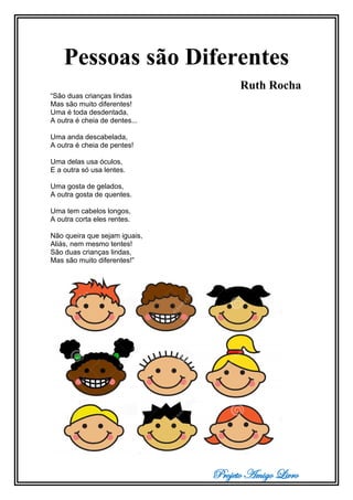 Projeto Amigo Livro
Pessoas são Diferentes
Ruth Rocha
“São duas crianças lindas
Mas são muito diferentes!
Uma é toda desdentada,
A outra é cheia de dentes...
Uma anda descabelada,
A outra é cheia de pentes!
Uma delas usa óculos,
E a outra só usa lentes.
Uma gosta de gelados,
A outra gosta de quentes.
Uma tem cabelos longos,
A outra corta eles rentes.
Não queira que sejam iguais,
Aliás, nem mesmo tentes!
São duas crianças lindas,
Mas são muito diferentes!”
 