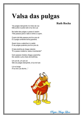Projeto Amigo Livro
Valsa das pulgas
Ruth Rocha
“As pulgas dançando no meio da rua
Dão pulos e pulos sob a luz da Lua
No baile das pulgas o passo é assim:
Três passos para o lado e entra o cupim.
Cupim dá três passos pra lá e pra cá
E a pulga contente toma guaraná.
Quem toca a valsinha é o sabiá
E as pulgas pulando pra lá e pra cá.
O tatu-bolinha já chega rolando:
"É o passo moderno, estou inventando!"
Com passos miúdos chega a joaninha
De vestido curto cheio de bolinhas.
Um pra lá, um pra cá
São as pulgas dançando, à luz do luar.
Lá no longe
A luz da Lua aluma...”
 
