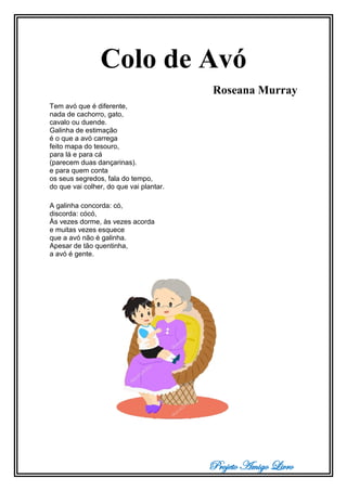 Projeto Amigo Livro
Colo de Avó
Roseana Murray
Tem avó que é diferente,
nada de cachorro, gato,
cavalo ou duende.
Galinha de estimação
é o que a avó carrega
feito mapa do tesouro,
para lá e para cá
(parecem duas dançarinas).
e para quem conta
os seus segredos, fala do tempo,
do que vai colher, do que vai plantar.
A galinha concorda: có,
discorda: cócó,
Às vezes dorme, às vezes acorda
e muitas vezes esquece
que a avó não é galinha.
Apesar de tão quentinha,
a avó é gente.
 