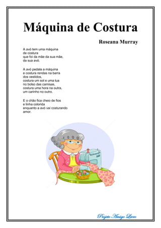 Projeto Amigo Livro
Máquina de Costura
Roseana Murray
A avó tem uma máquina
de costura
que foi da mãe da sua mãe,
da sua avó.
A avó pedala a máquina
e costura rendas na barra
dos vestidos,
costura um sol e uma lua
no bolso das camisas,
costura uma hora na outra,
um carinho no outro.
E o chão fica cheio de fios
e linha colorida
enquanto a avó vai costurando
amor.
 