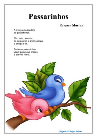 Projeto Amigo Livro
Passarinhos
Roseana Murray
A avó é amestradora
de passarinhos.
Ela canta, assovia.
do seu corpo o amor escapa
e enlaça o ar.
Então os passarinhos
voam para seus braços
e ela vira ninho.
 