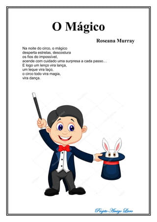Projeto Amigo Livro
O Mágico
Roseana Murray
Na noite do circo, o mágico
desperta estrelas, descostura
os fios do impossível,
acende com cuidado uma surpresa a cada passo…
E logo um lenço vira lança,
um leque vira laço,
o circo todo vira magia,
vira dança.
 