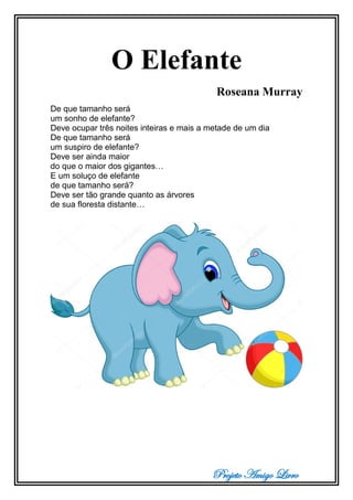 Projeto Amigo Livro
O Elefante
Roseana Murray
De que tamanho será
um sonho de elefante?
Deve ocupar três noites inteiras e mais a metade de um dia
De que tamanho será
um suspiro de elefante?
Deve ser ainda maior
do que o maior dos gigantes…
E um soluço de elefante
de que tamanho será?
Deve ser tão grande quanto as árvores
de sua floresta distante…
 