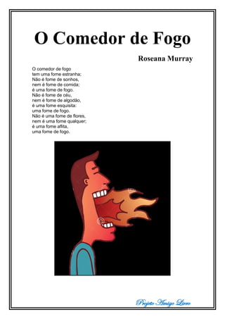 Projeto Amigo Livro
O Comedor de Fogo
Roseana Murray
O comedor de fogo
tem uma fome estranha;
Não é fome de sonhos,
nem é fome de comida;
é uma fome de fogo.
Não é fome de céu,
nem é fome de algodão,
é uma fome esquisita:
uma fome de fogo.
Não é uma fome de flores,
nem é uma fome qualquer;
é uma fome aflita,
uma fome de fogo.
 