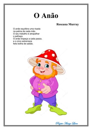 Projeto Amigo Livro
O Anão
Roseana Murray
O anão equilibra uma risada
na palma de cada mão.
O seu trabalho é atrapalhar
o palhaço.
O anão tropeça a cada passo,
e o circo estremece
feito bolha de sabão.
 