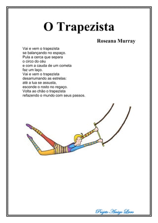 Projeto Amigo Livro
O Trapezista
Roseana Murray
Vai e vem o trapezista
se balançando no espaço.
Pula a cerca que separa
o circo do céu
e com a cauda de um cometa
faz um laço.
Vai e vem o trapezista
desarrumando as estrelas:
até a lua se assusta,
esconde o rosto no regaço.
Volta ao chão o trapezista
refazendo o mundo com seus passos.
 
