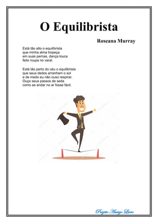 Projeto Amigo Livro
O Equilibrista
Roseana Murray
Está tão alto o equilibrista
que minha alma tropeça
em suas pernas, dança louca
feito roupa no varal.
Está tão perto do céu o equilibrista
que seus dedos arranham o sol
e de medo eu não ouso respirar.
Ouço seus passos de seda
como se andar no ar fosse fácil.
 