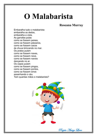 Projeto Amigo Livro
O Malabarista
Roseana Murray
Embaralha tudo o malabarista:
embaralha os dedos,
embaralha a vista.
As garrafas pulas
como se fossem peixes,
como se fossem pássaros,
como se fossem cacos
de chuva brincando no mar.
Os pratos pulam
como se fossem naves,
como se fossem neve,
como se fossem navios
dançando no ar.
Os copos pulam
como se fossem pingos,
como se fossem pontos,
como se fossem sinos
assanhando o céu.
Tem quantas mãos o malabarista?
 