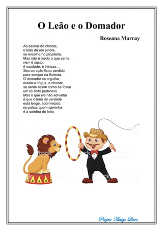 Projeto Amigo Livro
O Leão e o Domador
Roseana Murray
Ao estalar do chicote,
o leão dá um pinote,
se encolhe no picadeiro.
Mas não é medo o que sente,
nem é susto;
é saudade, é tristeza…
Seu coração ficou perdido
para sempre na floresta.
O domador se orgulha,
estala a língua, o chicote.
se sente assim como se fosse
um rei todo poderoso.
Mas o que ele não adivinha
é que o leão de verdade
está longe, adormecido;
no palco, quem caminha
é a sombra do leão.
 