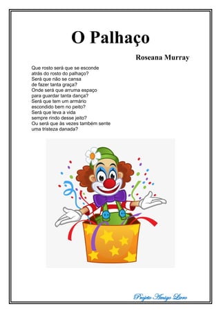 Projeto Amigo Livro
O Palhaço
Roseana Murray
Que rosto será que se esconde
atrás do rosto do palhaço?
Será que não se cansa
de fazer tanta graça?
Onde será que arruma espaço
para guardar tanta dança?
Será que tem um armário
escondido bem no peito?
Será que leva a vida
sempre rindo desse jeito?
Ou será que às vezes também sente
uma tristeza danada?
 
