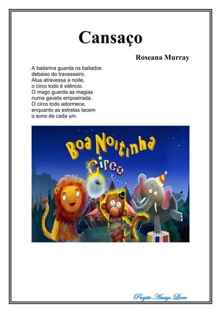 Projeto Amigo Livro
Cansaço
Roseana Murray
A bailarina guarda os bailados
debaixo do travesseiro.
Alua atravessa a noite,
o circo todo é silêncio.
O mago guarda as magias
numa gaveta empoeirada.
O circo todo adormece,
enquanto as estrelas tecem
o sono de cada um.
 