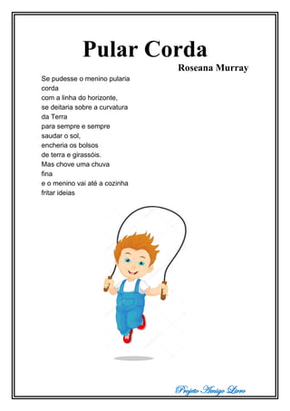 Projeto Amigo Livro
Pular Corda
Roseana Murray
Se pudesse o menino pularia
corda
com a linha do horizonte,
se deitaria sobre a curvatura
da Terra
para sempre e sempre
saudar o sol,
encheria os bolsos
de terra e girassóis.
Mas chove uma chuva
fina
e o menino vai até a cozinha
fritar ideias
 