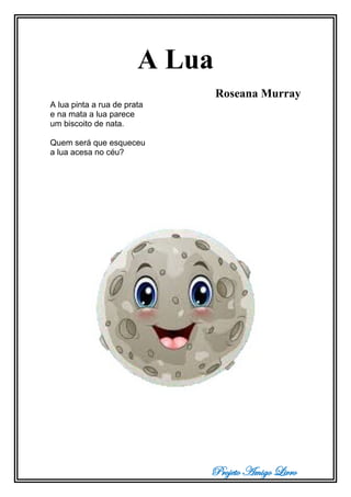 Projeto Amigo Livro
A Lua
Roseana Murray
A lua pinta a rua de prata
e na mata a lua parece
um biscoito de nata.
Quem será que esqueceu
a lua acesa no céu?
 
