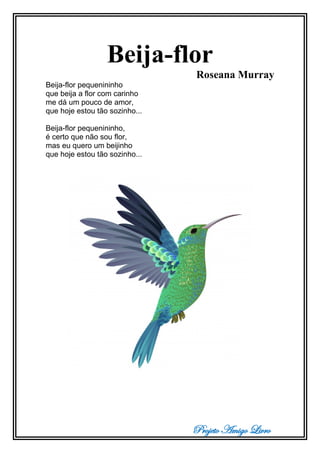 Projeto Amigo Livro
Beija-flor
Roseana Murray
Beija-flor pequenininho
que beija a flor com carinho
me dá um pouco de amor,
que hoje estou tão sozinho...
Beija-flor pequenininho,
é certo que não sou flor,
mas eu quero um beijinho
que hoje estou tão sozinho...
 