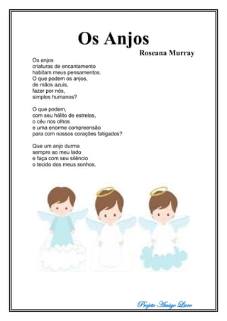 Projeto Amigo Livro
Os Anjos
Roseana Murray
Os anjos
criaturas de encantamento
habitam meus pensamentos.
O que podem os anjos,
de mãos azuis,
fazer por nós,
simples humanos?
O que podem,
com seu hálito de estrelas,
o céu nos olhos
e uma enorme compreensão
para com nossos corações fatigados?
Que um anjo durma
sempre ao meu lado
e faça com seu silêncio
o tecido dos meus sonhos.
 