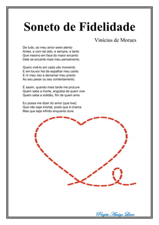 Projeto Amigo Livro
Soneto de Fidelidade
Vinícius de Moraes
De tudo, ao meu amor serei atento
Antes, e com tal zelo, e sempre, e tanto
Que mesmo em face do maior encanto
Dele se encante mais meu pensamento.
Quero vivê-lo em cada vão momento
E em louvor hei de espalhar meu canto
E rir meu riso e derramar meu pranto
Ao seu pesar ou seu contentamento.
E assim, quando mais tarde me procure
Quem sabe a morte, angústia de quem vive
Quem sabe a solidão, fim de quem ama
Eu possa me dizer do amor (que tive):
Que não seja imortal, posto que é chama
Mas que seja infinito enquanto dure.
 