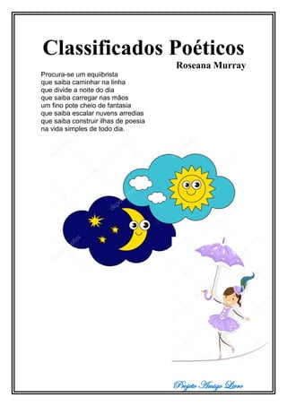 Projeto Amigo Livro
Classificados Poéticos
Roseana Murray
Procura-se um equiibrista
que saiba caminhar na linha
que divide a noite do dia
que saiba carregar nas mãos
um fino pote cheio de fantasia
que saiba escalar nuvens arredias
que saiba construir ilhas de poesia
na vida simples de todo dia.
 