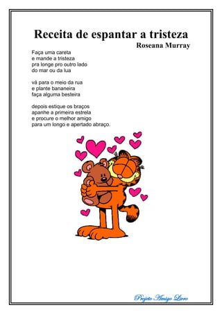 Projeto Amigo Livro
Receita de espantar a tristeza
Roseana Murray
Faça uma careta
e mande a tristeza
pra longe pro outro lado
do mar ou da lua
vá para o meio da rua
e plante bananeira
faça alguma besteira
depois estique os braços
apanhe a primeira estrela
e procure o melhor amigo
para um longo e apertado abraço.
 