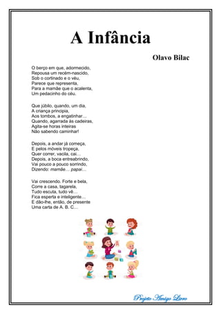 Projeto Amigo Livro
A Infância
Olavo Bilac
O berço em que, adormecido,
Repousa um recém-nascido,
Sob o cortinado e o véu,
Parece que representa,
Para a mamãe que o acalenta,
Um pedacinho do céu.
Que júbilo, quando, um dia,
A criança principia,
Aos tombos, a engatinhar…
Quando, agarrada às cadeiras,
Agita-se horas inteiras
Não sabendo caminhar!
Depois, a andar já começa,
E pelos móveis tropeça,
Quer correr, vacila, cai…
Depois, a boca entreabrindo,
Vai pouco a pouco sorrindo,
Dizendo: mamãe… papai…
Vai crescendo. Forte e bela,
Corre a casa, tagarela,
Tudo escuta, tudo vê…
Fica esperta e inteligente…
E dão-lhe, então, de presente
Uma carta de A. B. C…
 