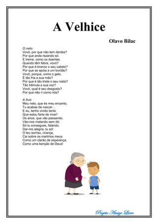 Projeto Amigo Livro
A Velhice
Olavo Bilac
O neto:
Vovó, por que não tem dentes?
Por que anda rezando só.
E treme, como os doentes
Quando têm febre, vovó?
Por que é branco o seu cabelo?
Por que se apóia a um bordão?
Vovó, porque, como o gelo,
É tão fria a sua mão?
Por que é tão triste o seu rosto?
Tão trêmula a sua voz?
Vovó, qual é seu desgosto?
Por que não ri como nós?
A Avó:
Meu neto, que és meu encanto,
Tu acabas de nascer…
E eu, tenho vivido tanto
Que estou farta de viver!
Os anos, que vão passando,
Vão-nos matando sem dó:
Só tu consegues, falando,
Dar-me alegria, tu só!
O teu sorriso, criança,
Cai sobre os martírios meus
Como um clarão de esperança,
Como uma benção de Deus!
 