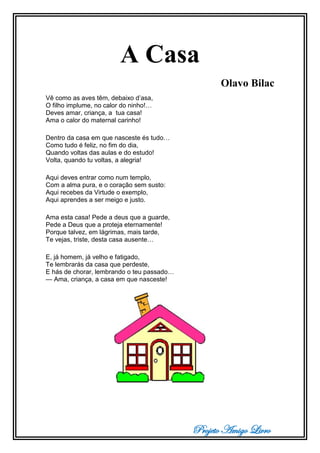 Projeto Amigo Livro
A Casa
Olavo Bilac
Vê como as aves têm, debaixo d’asa,
O filho implume, no calor do ninho!…
Deves amar, criança, a tua casa!
Ama o calor do maternal carinho!
Dentro da casa em que nasceste és tudo…
Como tudo é feliz, no fim do dia,
Quando voltas das aulas e do estudo!
Volta, quando tu voltas, a alegria!
Aqui deves entrar como num templo,
Com a alma pura, e o coração sem susto:
Aqui recebes da Virtude o exemplo,
Aqui aprendes a ser meigo e justo.
Ama esta casa! Pede a deus que a guarde,
Pede a Deus que a proteja eternamente!
Porque talvez, em lágrimas, mais tarde,
Te vejas, triste, desta casa ausente…
E, já homem, já velho e fatigado,
Te lembrarás da casa que perdeste,
E hás de chorar, lembrando o teu passado…
— Ama, criança, a casa em que nasceste!
 