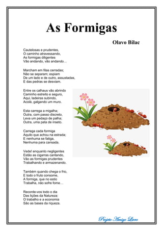 Projeto Amigo Livro
As Formigas
Olavo Bilac
Cautelosas e prudentes,
O caminho atravessando,
As formigas diligentes
Vão andando, vão andando…
Marcham em filas cerradas;
Não se separam; espiam
De um lado e de outro, assustadas,
E das pedras se desviam.
Entre os calhaus vão abrindo
Caminho estreito e seguro,
Aqui, ladeiras subindo,
Acolá, galgando um muro.
Esta carrega a migalha;
Outra, com passo discreto,
Leva um pedaço de palha;
Outra, uma pata de inseto.
Carrega cada formiga
Aquilo que achou na estrada;
E nenhuma se fatiga,
Nenhuma para cansada.
Vede! enquanto negligentes
Estão as cigarras cantando,
Vão as formigas prudentes
Trabalhando e armazenando.
Também quando chega o frio,
E todo o fruto consome,
A formiga, que no estio
Trabalha, não sofre fome…
Recorde-vos todo o dia
Das lições da Natureza:
O trabalho e a economia
São as bases da riqueza.
 
