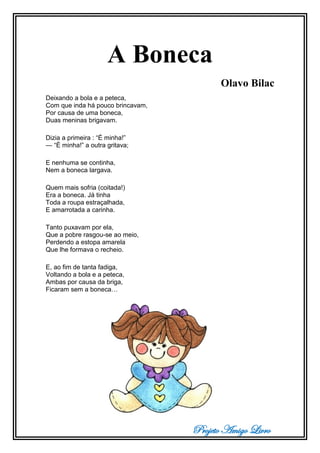 Projeto Amigo Livro
A Boneca
Olavo Bilac
Deixando a bola e a peteca,
Com que inda há pouco brincavam,
Por causa de uma boneca,
Duas meninas brigavam.
Dizia a primeira : “É minha!”
— “É minha!” a outra gritava;
E nenhuma se continha,
Nem a boneca largava.
Quem mais sofria (coitada!)
Era a boneca. Já tinha
Toda a roupa estraçalhada,
E amarrotada a carinha.
Tanto puxavam por ela,
Que a pobre rasgou-se ao meio,
Perdendo a estopa amarela
Que lhe formava o recheio.
E, ao fim de tanta fadiga,
Voltando a bola e a peteca,
Ambas por causa da briga,
Ficaram sem a boneca…
 