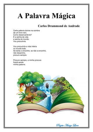 Projeto Amigo Livro
A Palavra Mágica
Carlos Drummond de Andrade
Certa palavra dorme na sombra
de um livro raro.
Como desencantá-la?
É a senha da vida
a senha do mundo.
Vou procurá-la.
Vou procurá-la a vida inteira
no mundo todo.
Se tarda o encontro, se não a encontro,
não desanimo,
procuro sempre.
Procuro sempre, e minha procura
ficará sendo
minha palavra.
 