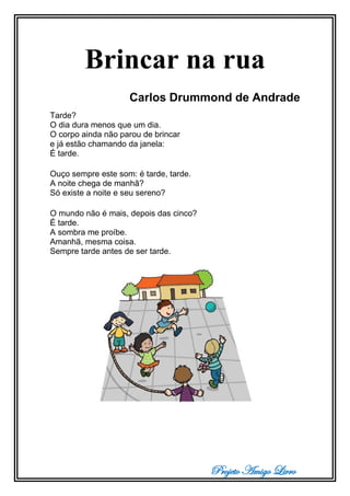 Projeto Amigo Livro
Brincar na rua
Carlos Drummond de Andrade
Tarde?
O dia dura menos que um dia.
O corpo ainda não parou de brincar
e já estão chamando da janela:
É tarde.
Ouço sempre este som: é tarde, tarde.
A noite chega de manhã?
Só existe a noite e seu sereno?
O mundo não é mais, depois das cinco?
É tarde.
A sombra me proíbe.
Amanhã, mesma coisa.
Sempre tarde antes de ser tarde.
 