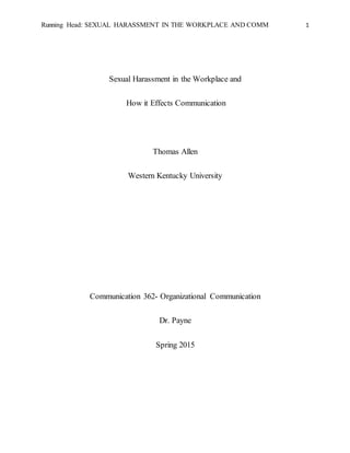 Running Head: SEXUAL HARASSMENT IN THE WORKPLACE AND COMM 1
Sexual Harassment in the Workplace and
How it Effects Communication
Thomas Allen
Western Kentucky University
Communication 362- Organizational Communication
Dr. Payne
Spring 2015
 