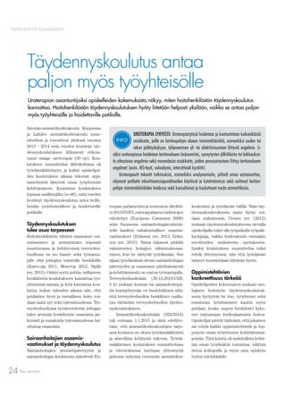 Pro terveys24
TÄYDENNYSTÄ OSAAMISEEN
Täydennyskoulutus antaa
paljon myös työyhteisölle
Savonia-ammattikorkeakoulu Kuopiossa
ja Lahden ammattikorkeakoulu suun-
nittelivat ja toteuttivat yhdessä vuosina
2013 - 2014 noin vuoden kestävän täy-
dennyskoulutuksen Kliinisesti erikois-
tunut osaaja -uroterapia (30 op). Kou-
lutuksen suunnittelun lähtökohtana oli
työelämälähtöisyys, ja kaikki opiskelijoi-
den koulutuksen aikana tekemät oppi-
mistehtävät liittyivät oman työyhteisön
kehittämiseen. Kysyimme koulutuksen
lopussa osallistujilta (n=46), mitä vuoden
kestänyt täydennyskoulutus antoi heille,
heidän työyhteisöilleen ja hoidettaville
potilaille.
Täydennyskoulutuksen
tulee osua tarpeeseen
Hoitohenkilöstön riittävä osaamisen var-
mistaminen ja ammattitaito nopeasti
muuttuvassa ja kehittyvässä terveyden-
huollossa on iso haaste sekä työnanta-
jalle että johtajina toimiville henkilöille
(Kaivo-oja 2011, Moscrop 2012, Sipilä
ym. 2015). Onkin syytä pohtia, millaiseen
henkilöstön koulutukseen kannattaa työ-
yhteisössä satsata ja ketä kannattaa kou-
luttaa tiukan talouden aikana niin, että
potilaiden hyvä ja turvallinen hoito voi-
daan taata nyt sekä tulevaisuudessa. Ter-
veydenhuollossa työskentelevän johtajan
tulee arvioida henkilöstön osaamista jat-
kuvasti ja ennakoida tulevaisuudessa tar-
vittavaa osaamista.
Sairaanhoitajien osaamis-
vaatimukset ja täydennyskoulutus
Sairaanhoitajien ammattipätevyyttä ja
sairaanhoitajan koulutusta säätelevät Eu-
Uroterapian asiantuntijoiksi opiskelleiden kokemuksista näkyy, miten hoitohenkilöstön täydennyskoulutus
kannattaa. Hoitohenkilöstön täydennyskoulutuksen hyöty liitetään helposti yksilöön, vaikka se antaa paljon
myös työyhteisölle ja hoidettaville potilaille.
UROTERAPIA LYHYESTI: Uroterapiatyössä hoidetaan ja kuntoutetaan kaikenikäisiä
asiakkaita, joilla on lantionpohjan alueen toimintahäiriöitä, esimerkiksi suolen tai
rakon pidätyskykyyn, tyhjenemisen yli- tai aliaktiivisuuteen liittyviä ongelmia. Li-
säksi uroterapiassa hoidetaan lantionalueen laskeumista, synnytysten jälkitiloista tai leikkauksis-
ta aiheutuvia ongelmia sekä monenlaisia asiakkaita, joiden perussairauteen liittyy lantionalueen
ongelmat (esim. MS-tauti, vulvodynia, interstitiaali kystiitti).
Uroterapeutit tekevät tutkimuksia, esimerkiksi urodynamioita, pitävät omaa vastaanottoa,
ohjaavat potilaita inkontinenssiapuvälineiden käytössä ja katetroinnissa sekä auttavat lantion-
pohjan toimintahäiriöiden hoidossa sekä konsultoivat ja kouluttavat muita ammattilaisia.
INFO
roopan parlamentin ja neuvoston direktii-
vi 2013/55/EY, eurooppalaisen tutkintojen
viitekehys (European Comission 2008)
sekä Suomessa sairaanhoitajakoulutuk-
selle laaditut valtakunnalliset osaamis-
vaatimukset (Eriksson ym. 2013, Eriks-
son ym. 2015). Nämä takaavat pitkälti
valmistuvien hoitajien vähimmäisosaa-
misen, kun he siirtyvät työelämään. Sen
sijaan työelämässä olevan sairaanhoitajan
pätevyyden ja osaamisen päivittämisestä
ja kehittämisestä on vastuu työnantajalla.
Terveydenhuoltolain (30.12.2010/1326,
5 §) mukaan kunnan tai sairaanhoitopii-
rin kuntayhtymän on huolehdittava siitä,
että terveydenhuollon henkilöstö osallis-
tuu riittävästi terveydenhuollon täyden-
nyskoulutukseen.
Ammattikorkeakoululaki (932/2014)
tuli voimaan 1.1.2015 ja siinä edellyte-
tään, että ammattikorkeakoulujen tarjo-
ama koulutus on oltava työelämälähtöistä
ja alueellista kehitystä tukevaa. Työelä-
mälähtöisen koulutuksen suunnittelussa
ja toteutuksessa tarvitaan yhteistyötä
jatkossa nykyistä enemmän ammattikor-
keakoulun ja työelämän välillä. Näin täy-
dennyskoulutuksesta saatu hyöty voi-
daan maksimoida. Urosen ym. (2012)
mukaan täydennyskoulutuksessa olevalla
opiskelijalla tulisi olla työpaikalla työpaik-
kaohjaaja, vaikka korkeakoulu vastaakin
tavoitteiden mukaisesta opetuksesta.
Lisäksi koulutuksen suunnittelua tulisi
tehdä yhteistyössä, niin että työelämän
tarpeet huomioidaan riittävän hyvin.
Oppimistehtävien
konkreettisuus tärkeää
Opiskelijoiden kokemusten mukaan uro-
logisen hoitotyön täydennyskoulutuk-
sesta hyötyivät he itse, työyhteisö sekä
toiminnan kehittämisen kautta myös
potilaat, koska osaava henkilöstö kyke-
nee tarjoamaan korkealaatuista hoitoa.
Opiskelijat pitivät tärkeänä, että jokainen
sai tehdä kaikki oppimistehtävät ja lop-
putyön oman työyhteisön kehittämistar-
peisiin. Tätä kautta oli mahdollista kehit-
tää oman työyksikön toimintaa, välittää
tietoa kollegoille ja myös oma opiskelu
tuntui mielekkäälle.
 