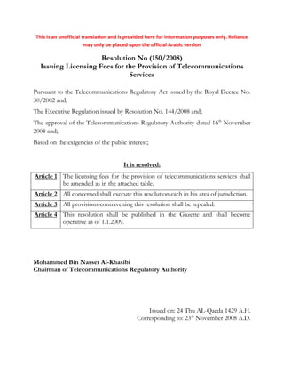 This is an unofficial translation and is provided here for information purposes only. Reliance
may only be placed upon the official Arabic version
Resolution No (150/2008)
Issuing Licensing Fees for the Provision of Telecommunications
Services
Pursuant to the Telecommunications Regulatory Act issued by the Royal Decree No.
30/2002 and;
The Executive Regulation issued by Resolution No. 144/2008 and;
The approval of the Telecommunications Regulatory Authority dated 16th
November
2008 and;
Based on the exigencies of the public interest;
It is resolved:
Article 1 The licensing fees for the provision of telecommunications services shall
be amended as in the attached table.
Article 2 All concerned shall execute this resolution each in his area of jurisdiction.
Article 3 All provisions contravening this resolution shall be repealed.
Article 4 This resolution shall be published in the Gazette and shall become
operative as of 1.1.2009.
Mohammed Bin Nasser Al-Khasibi
Chairman of Telecommunications Regulatory Authority
Issued on: 24 Thu AL-Qaeda 1429 A.H.
Corresponding to: 23th
November 2008 A.D.
 