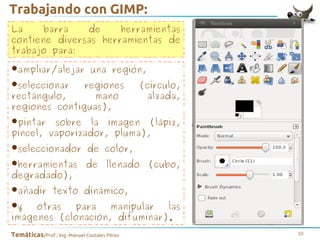 Trabajando con GIMP:
La
barra
de
herramientas
contiene diversas herramientas de
trabajo para:

•ampliar/alejar una región,
•seleccionar regiones (círculo,
rectángulo,
mano
alzada,
regiones contiguas),

sobre la
•pintar vaporizador,imagen (lápiz,
pincel,
pluma),
•seleccionador de color,
•herramientas de llenado (cubo,
degradado),
•añadir texto dinámico,
para
•y otras(clonación,manipular las
imágenes
difuminar).
Temáticas/Prof.: Ing. Manuel Costales Pérez

10

 