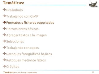 Temáticas:
➔Preámbulo
➔Trabajando con GIMP
➔Formatos y ficheros soportados
➔Herramientas básicas
➔Agregar textos a la imagen
➔Selecciones
➔Trabajando con capas
➔Retoques fotográficos básicos
➔Retoques mediante filtros
➔Créditos
Temáticas/Prof.: Ing. Manuel Costales Pérez

11

 