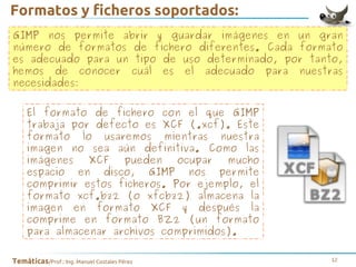 Formatos y ficheros soportados:
GIMP nos permite abrir y guardar imágenes en un gran
número de formatos de fichero diferentes. Cada formato
es adecuado para un tipo de uso determinado, por tanto,
hemos de conocer cuál es el adecuado para nuestras
necesidades:
El formato de fichero con el que GIMP
trabaja por defecto es XCF (.xcf). Este
formato lo usaremos mientras nuestra
imagen no sea aún definitiva. Como las
imágenes
XCF
pueden
ocupar
mucho
espacio en disco, GIMP nos permite
comprimir estos ficheros. Por ejemplo, el
formato xcf.bz2 (o xfcbz2) almacena la
imagen en formato XCF y después la
comprime en formato BZ2 (un formato
para almacenar archivos comprimidos).
Temáticas/Prof.: Ing. Manuel Costales Pérez

12

 