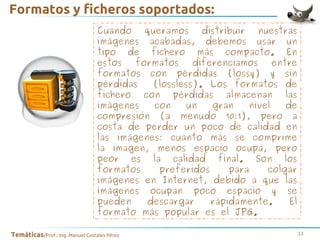 Formatos y ficheros soportados:
Cuando queramos distribuir nuestras
imágenes acabadas, debemos usar un
tipo de fichero más compacto. En
estos
formatos
diferenciamos
entre
formatos con pérdidas (lossy) y sin
pérdidas
(lossless). Los formatos de
fichero con pérdidas almacenan las
imágenes
con
un
gran
nivel
de
compresión (a menudo 10:1), pero a
costa de perder un poco de calidad en
las imágenes: cuanto más se comprime
la imagen, menos espacio ocupa, pero
peor es la calidad final. Son los
formatos
preferidos
para
colgar
imágenes en Internet, debido a que las
imágenes ocupan poco espacio y se
pueden
descargar
rápidamente.
El
formato más popular es el JPG.
Temáticas/Prof.: Ing. Manuel Costales Pérez

13

 
