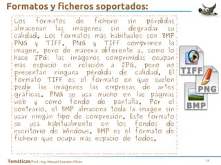 Formatos y ficheros soportados:
Los
formatos
de
fichero
sin
pérdidas
almacenan las imágenes sin degradar su
calidad. Los formatos más habituales son BMP
PNG y TIFF. PNG y TIFF comprimen la
imagen, pero de manera diferente a, como lo
hace JPG: las imágenes comprimidas ocupan
más espacio en relación a JPG, pero no
presentan ninguna pérdida de calidad. El
formato TIFF es el formato en que suelen
pedir las imágenes las empresas de artes
gráficas. PNG se usa mucho en las páginas
web y como fondo de pantalla. Por el
contrario, el BMP almacena toda la imagen sin
usar ningún tipo de compresión. Este formato
se usa habitualmente en los fondos de
escritorio de Windows. BMP es el formato de
fichero que ocupa más espacio de todos.
Temáticas/Prof.: Ing. Manuel Costales Pérez

14

 