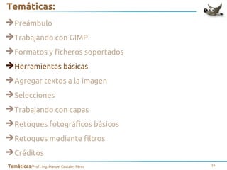 Temáticas:
➔Preámbulo
➔Trabajando con GIMP
➔Formatos y ficheros soportados
➔Herramientas básicas
➔Agregar textos a la imagen
➔Selecciones
➔Trabajando con capas
➔Retoques fotográficos básicos
➔Retoques mediante filtros
➔Créditos
Temáticas/Prof.: Ing. Manuel Costales Pérez

16

 